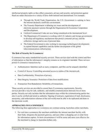 Unit-V/Web Engineering St.Aloysius Institute of Technology
intellectual property rights as they affect consumers, privacy and security, and protection against
fraud are under discussion in a variety of fora--both national and international. For example:
 Through the World Trade Organization, the U.S. Government is seeking to have
the Internet declared a tariff-free environment.
 The Treasury Department is debating tax issues and the development of
electronic payment systems through the Organization for Economic Cooperation
and Development.
 Uniform Commercial Codes are now being considered at the international level.
 The Department of Commerce is working with U.S. industry and foreign governments
to develop self-regulatory mechanisms that protect consumer privacy and the
collection, storage and re-use of personal data.

 The Federal Government is also working to encourage technological developments
to expand Internet capabilities and the further development of the global
telecommunications infrastructure.
The Role of Security for E-commerce
E-commerce has many standardized security services. These services deal with the control and flow
of information so that the information’s integrity remains as its originator intended. These services
protect E-commerce transactions by:
 Authentication: Identities such as users, computers, and files can be uniquely identified.

 Control of Access: Controlling unwanted access to realms of the internetwork.

 Data Confidentiality: Protection of privacy.

 Data Integrity Assurance: Protection of data from modifications.

 Transaction Non-Repudiation: Reliability of transactions.
These security services are provided to ensure basic E-commerce requirements. Security
services provide a way for safe, authentic, and reliable communications between two or more
parties. Security not only includes that the information stays within the communicating parties but
also it can be verified and noted as authentic. Signing of contracts, registration of mail, disclosures,
anonymity, and authorization schemes of the real world must be able to be replicated and done in
the electronic world.
APPROACHES TO E-COMMERCE
The following three approaches to e-commerce are common among Australian online merchants.
1. For real time e-commerce the merchant establishes the internet merchant facility with
their bank, integrates the payment gateway, and uses either a shopping cart or order form
for information capture. In most circumstances it will be easier and more cost effective for
the merchant to charge in Australian dollars only.
Prepared By: Mr.Aditya patel Page 10
 