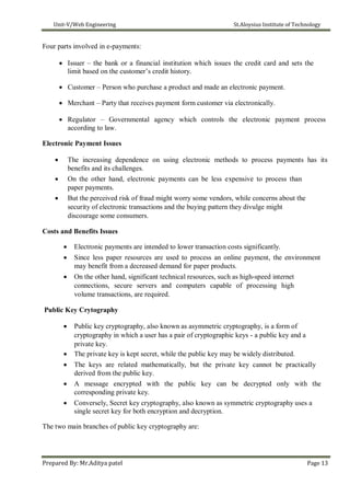Unit-V/Web Engineering St.Aloysius Institute of Technology
Four parts involved in e-payments:
 Issuer – the bank or a financial institution which issues the credit card and sets the
limit based on the customer’s credit history.

 Customer – Person who purchase a product and made an electronic payment.

 Merchant – Party that receives payment form customer via electronically.

 Regulator – Governmental agency which controls the electronic payment process
according to law.
Electronic Payment Issues
 The increasing dependence on using electronic methods to process payments has its
benefits and its challenges.
 On the other hand, electronic payments can be less expensive to process than
paper payments.
 But the perceived risk of fraud might worry some vendors, while concerns about the
security of electronic transactions and the buying pattern they divulge might
discourage some consumers.
Costs and Benefits Issues
 Electronic payments are intended to lower transaction costs significantly.
 Since less paper resources are used to process an online payment, the environment
may benefit from a decreased demand for paper products.
 On the other hand, significant technical resources, such as high-speed internet
connections, secure servers and computers capable of processing high
volume transactions, are required.
Public Key Crytography
 Public key cryptography, also known as asymmetric cryptography, is a form of
cryptography in which a user has a pair of cryptographic keys - a public key and a
private key.
 The private key is kept secret, while the public key may be widely distributed.
 The keys are related mathematically, but the private key cannot be practically
derived from the public key.
 A message encrypted with the public key can be decrypted only with the
corresponding private key.
 Conversely, Secret key cryptography, also known as symmetric cryptography uses a
single secret key for both encryption and decryption.
The two main branches of public key cryptography are:
Prepared By: Mr.Aditya patel Page 13
 