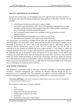 Unit-V/Web Engineering St.Aloysius Institute of Technology
ISSUES IN ADVERTISING OF INTERNET.
Over the next several weeks, we will highlight some of the important legal issues that advertisers
and agencies face when advertising through social media platforms. In this series of articles, we will
examine:
1. Controlling and monitoring social media to protect a brand
2. The Federal Trade Commission’s (FTC) March 2013 guidelines regarding effective online
disclosures and the Securities and Exchange Commission’s (SEC) guidance regarding the
use of social media to disclose material information
3. The Twitter and Facebook terms of use regarding advertising, promotions and data
collection and use
4. The Digital Millennium Copyright Act as it relates to social media
5. The industry self-regulatory side of digital place-based advertising
As a starting point, it is important to remember that the same rules and regulations that govern traditional
advertising apply in the social media context. This means that the advertisement must be truthful (and not
misleading or deceptive), the claims made in the advertisement must be substantiated (backed by
evidence), and the advertisement cannot be unfair. The FTC recently made clear that the rules as
expressed in its new guidance are platform and device neutral and that it ―will continue to enforce its
consumer protection laws,‖ and ―evaluate online advertising, using traditional criteria, while recognizing
the challenges that may be presented by future innovations.‖ In our next column, we will explore how
companies can protect their brand when advertising through social media. Advertisers must ensure the
proper use of their intellectual property by internal and external teams and protect against the improper
use of that intellectual property by a third parties. Agencies responsible for creating and deploying social
media content must also understand what they can and cannot do. Protecting the brand in the social media
space is challenging and requires proactive measures.
ELECTRONIC PUBLISHING
The 'deliberative purchasing' model of electronic commerce represents a conventional 'industrial
revolution' / 'rationalist management' view: resources are allocated efficiently through the use of a
structured process of sequential steps. This perspective was applied to electronic publishing in Clarke
(1997g), which perceives electronic publishing to be a defined sub-set of electronic commerce:
“electronic publishing is electronic commerce in digital goods and services that are intended for
consumption by the human senses”
It encompasses a wide range of formats, including:
 text;
 structured data;
 image, both raster/bit-map and vector;
 moving image (animation and video);
 sound; and
 combinations of the above ('multi-media').
Prepared By: Mr.Aditya patel Page 16
 
