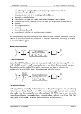 Unit-V/Web Engineering St.Aloysius Institute of Technology
The following are examples of the kinds of digital goods and services that are
encompassed by that definition:
 documents in electronic form, including articles and books;
 data, such as statistical tables;
 low-volatility reference information, such as dictionaries and encyclopaedias;
 high-volatility reference information, such as news, sports reports and weather forecasts;
 speeches;
 musical performances;
 cartoons;
 films and video-clips; and
 entertainment, infotainment, edutainment and education.
Software publishing requires essentially the same infrastructure as electronic publishing. Moreover,
software is increasingly an intrinsic component of electronic publications, particularly in the form
of Javascript and Java applets.
Conventional Publishing
Desk-Top Publishing
During the mid-1980s, it became feasible to prepare quite sophisticated layouts, using a PC of the
kinds affordable not only by small businesses, but also by individuals. This substantially increased
the speed of production, enabled higher quality presentation, and began to undermine the
justification of large publishing houses' dominance of the publishing process.
Electronic Publishing
Desk-top publishing essentially electronised aspects of the production process for conventionally
printed materials. During the early-to-mid-1990s, it became increasingly feasible to publish materials
using media other than sacrificial arborea (aka dead trees). CD-ROMs were an early mover, but
various forms of Internet-reticulated soft-copy emerged, and the explosion of the World Wide Web,
commencing in 1993, quickly settled the argument about the medium of choice.
Prepared By: Mr.Aditya patel Page 17
 