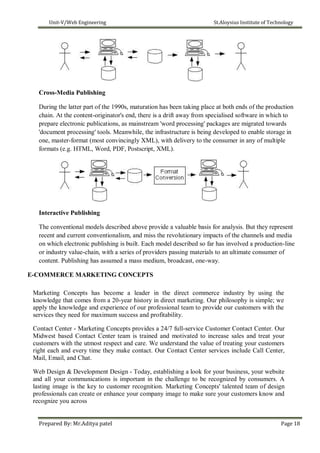Unit-V/Web Engineering St.Aloysius Institute of Technology
Cross-Media Publishing
During the latter part of the 1990s, maturation has been taking place at both ends of the production
chain. At the content-originator's end, there is a drift away from specialised software in which to
prepare electronic publications, as mainstream 'word processing' packages are migrated towards
'document processing' tools. Meanwhile, the infrastructure is being developed to enable storage in
one, master-format (most convincingly XML), with delivery to the consumer in any of multiple
formats (e.g. HTML, Word, PDF, Postscript, XML).
Interactive Publishing
The conventional models described above provide a valuable basis for analysis. But they represent
recent and current conventionalism, and miss the revolutionary impacts of the channels and media
on which electronic publishing is built. Each model described so far has involved a production-line
or industry value-chain, with a series of providers passing materials to an ultimate consumer of
content. Publishing has assumed a mass medium, broadcast, one-way.
E-COMMERCE MARKETING CONCEPTS
Marketing Concepts has become a leader in the direct commerce industry by using the
knowledge that comes from a 20-year history in direct marketing. Our philosophy is simple; we
apply the knowledge and experience of our professional team to provide our customers with the
services they need for maximum success and profitability.
Contact Center - Marketing Concepts provides a 24/7 full-service Customer Contact Center. Our
Midwest based Contact Center team is trained and motivated to increase sales and treat your
customers with the utmost respect and care. We understand the value of treating your customers
right each and every time they make contact. Our Contact Center services include Call Center,
Mail, Email, and Chat.
Web Design & Development Design - Today, establishing a look for your business, your website
and all your communications is important in the challenge to be recognized by consumers. A
lasting image is the key to customer recognition. Marketing Concepts' talented team of design
professionals can create or enhance your company image to make sure your customers know and
recognize you across
Prepared By: Mr.Aditya patel Page 18
 