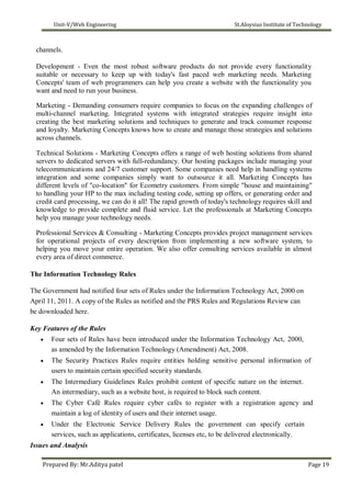 Unit-V/Web Engineering St.Aloysius Institute of Technology
channels.
Development - Even the most robust software products do not provide every functionality
suitable or necessary to keep up with today's fast paced web marketing needs. Marketing
Concepts' team of web programmers can help you create a website with the functionality you
want and need to run your business.
Marketing - Demanding consumers require companies to focus on the expanding challenges of
multi-channel marketing. Integrated systems with integrated strategies require insight into
creating the best marketing solutions and techniques to generate and track consumer response
and loyalty. Marketing Concepts knows how to create and manage those strategies and solutions
across channels.
Technical Solutions - Marketing Concepts offers a range of web hosting solutions from shared
servers to dedicated servers with full-redundancy. Our hosting packages include managing your
telecommunications and 24/7 customer support. Some companies need help in handling systems
integration and some companies simply want to outsource it all. Marketing Concepts has
different levels of "co-location" for Ecometry customers. From simple "house and maintaining"
to handling your HP to the max including testing code, setting up offers, or generating order and
credit card processing, we can do it all! The rapid growth of today's technology requires skill and
knowledge to provide complete and fluid service. Let the professionals at Marketing Concepts
help you manage your technology needs.
Professional Services & Consulting - Marketing Concepts provides project management services
for operational projects of every description from implementing a new software system, to
helping you move your entire operation. We also offer consulting services available in almost
every area of direct commerce.
The Information Technology Rules
The Government had notified four sets of Rules under the Information Technology Act, 2000 on
April 11, 2011. A copy of the Rules as notified and the PRS Rules and Regulations Review can
be downloaded here.
Key Features of the Rules
 Four sets of Rules have been introduced under the Information Technology Act, 2000,
as amended by the Information Technology (Amendment) Act, 2008.

 The Security Practices Rules require entities holding sensitive personal information of
users to maintain certain specified security standards.

 The Intermediary Guidelines Rules prohibit content of specific nature on the internet.
An intermediary, such as a website host, is required to block such content.

 The Cyber Café Rules require cyber cafés to register with a registration agency and
maintain a log of identity of users and their internet usage.

 Under the Electronic Service Delivery Rules the government can specify certain
services, such as applications, certificates, licenses etc, to be delivered electronically.
Issues and Analysis
Prepared By: Mr.Aditya patel Page 19
 