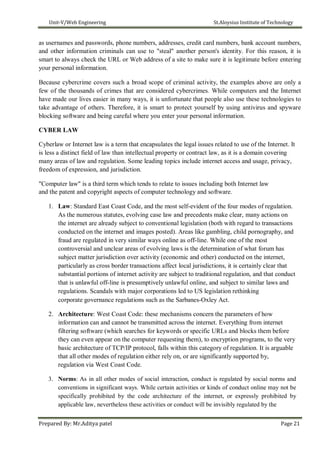 Unit-V/Web Engineering St.Aloysius Institute of Technology
as usernames and passwords, phone numbers, addresses, credit card numbers, bank account numbers,
and other information criminals can use to "steal" another person's identity. For this reason, it is
smart to always check the URL or Web address of a site to make sure it is legitimate before entering
your personal information.
Because cybercrime covers such a broad scope of criminal activity, the examples above are only a
few of the thousands of crimes that are considered cybercrimes. While computers and the Internet
have made our lives easier in many ways, it is unfortunate that people also use these technologies to
take advantage of others. Therefore, it is smart to protect yourself by using antivirus and spyware
blocking software and being careful where you enter your personal information.
CYBER LAW
Cyberlaw or Internet law is a term that encapsulates the legal issues related to use of the Internet. It
is less a distinct field of law than intellectual property or contract law, as it is a domain covering
many areas of law and regulation. Some leading topics include internet access and usage, privacy,
freedom of expression, and jurisdiction.
"Computer law" is a third term which tends to relate to issues including both Internet law
and the patent and copyright aspects of computer technology and software.
1. Law: Standard East Coast Code, and the most self-evident of the four modes of regulation.
As the numerous statutes, evolving case law and precedents make clear, many actions on
the internet are already subject to conventional legislation (both with regard to transactions
conducted on the internet and images posted). Areas like gambling, child pornography, and
fraud are regulated in very similar ways online as off-line. While one of the most
controversial and unclear areas of evolving laws is the determination of what forum has
subject matter jurisdiction over activity (economic and other) conducted on the internet,
particularly as cross border transactions affect local jurisdictions, it is certainly clear that
substantial portions of internet activity are subject to traditional regulation, and that conduct
that is unlawful off-line is presumptively unlawful online, and subject to similar laws and
regulations. Scandals with major corporations led to US legislation rethinking
corporate governance regulations such as the Sarbanes-Oxley Act.
2. Architecture: West Coast Code: these mechanisms concern the parameters of how
information can and cannot be transmitted across the internet. Everything from internet
filtering software (which searches for keywords or specific URLs and blocks them before
they can even appear on the computer requesting them), to encryption programs, to the very
basic architecture of TCP/IP protocol, falls within this category of regulation. It is arguable
that all other modes of regulation either rely on, or are significantly supported by,
regulation via West Coast Code.
3. Norms: As in all other modes of social interaction, conduct is regulated by social norms and
conventions in significant ways. While certain activities or kinds of conduct online may not be
specifically prohibited by the code architecture of the internet, or expressly prohibited by
applicable law, nevertheless these activities or conduct will be invisibly regulated by the
Prepared By: Mr.Aditya patel Page 21
 