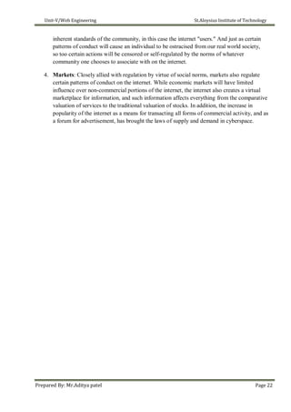Unit-V/Web Engineering St.Aloysius Institute of Technology
inherent standards of the community, in this case the internet "users." And just as certain
patterns of conduct will cause an individual to be ostracised from our real world society,
so too certain actions will be censored or self-regulated by the norms of whatever
community one chooses to associate with on the internet.
4. Markets: Closely allied with regulation by virtue of social norms, markets also regulate
certain patterns of conduct on the internet. While economic markets will have limited
influence over non-commercial portions of the internet, the internet also creates a virtual
marketplace for information, and such information affects everything from the comparative
valuation of services to the traditional valuation of stocks. In addition, the increase in
popularity of the internet as a means for transacting all forms of commercial activity, and as
a forum for advertisement, has brought the laws of supply and demand in cyberspace.
Prepared By: Mr.Aditya patel Page 22
 