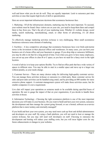 Unit-V/Web Engineering St.Aloysius Institute of Technology
well and know what you do not do well. They are equally important. Look to outsource part time
activities or ones that require high levels of skill or specialization.
Here are seven important infrastructure decisions that ecommerce businesses face.
1. Marketing - Of all the infrastructure elements, marketing may be the most important. To succeed,
your website must be found. Once visitors are on your site, you need to keep them there and compel
them to buy from you. That’s the job of your marketing team. Whether it’s website design, social
media, search marketing, merchandising, email, or other forms of advertising, it’s all about
marketing.
To effectively manage marketing activities in-house is very challenging. Most small ecommerce
businesses outsource some element of marketing.
2. Facilities - A key competitive advantage that ecommerce businesses have over brick-and-mortar
stores is the investment in their physical offices and warehouses. In many cases, you can host your
business out of a home office and your basement or garage. If you drop ship or outsource fulfilment,
you may be able to do that for a long period of time. Even when you grow to have many employees,
you can set up your offices in class B or C space, as you have no need for a fancy store in the right
location.
A word of advice is to keep your options flexible. Try to find an office park that has a wide variety of
spaces in different sizes. You may be able to start in a smaller space and move up to a larger one
without penalty, as your needs change.
3. Customer Service - There are many choices today for delivering high-quality customer service.
You can manage those activities in-house or outsource to a third party. Basic customer service for
sales and post-sales activities can be handled using email, and by providing an 800 number for more
extensive phone support. A customer-management system will make those activities easier, but for
smaller companies it is not a requirement.
Live chat will impact your operations as someone needs to be available during specified hours of
operation. Be sure to gauge the impact of that on your organization, if you decide to handle those
activities in house.
4. Information Technology - Choosing the right ecommerce platform is one of the most important
decisions you will make in your business. Do you want to build and host your own system, outsource
the development and then manage the system going forward, or use a hosted, software-as-a-service
platform that is more turnkey and externally managed?
If you build and host your own system, you may need more cash up front and skilled administrators
and developers on your staff. By using a SaaS platform, you will not need to host or manage the
system in-house, but you may still need web developers on staff. Choosing to outsource the
development and hosting will reduce your staffing costs, but you will incur higher costs for any
future enhancements or changes to your websites.
Prepared By: Mr.Aditya patel Page 5
 