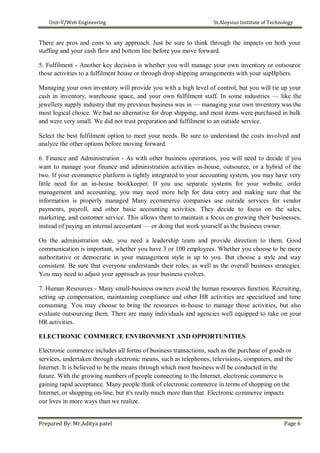 Unit-V/Web Engineering St.Aloysius Institute of Technology
There are pros and cons to any approach. Just be sure to think through the impacts on both your
staffing and your cash flow and bottom line before you move forward.
5. Fulfilment - Another key decision is whether you will manage your own inventory or outsource
those activities to a fulfilment house or through drop shipping arrangements with your supBpliers.
Managing your own inventory will provide you with a high level of control, but you will tie up your
cash in inventory, warehouse space, and your own fulfilment staff. In some industries — like the
jewellery supply industry that my previous business was in — managing your own inventory was the
most logical choice. We had no alternative for drop shipping, and most items were purchased in bulk
and were very small. We did not trust preparation and fulfilment to an outside service.
Select the best fulfilment option to meet your needs. Be sure to understand the costs involved and
analyze the other options before moving forward.
6. Finance and Administration - As with other business operations, you will need to decide if you
want to manage your finance and administration activities in-house, outsource, or a hybrid of the
two. If your ecommerce platform is tightly integrated to your accounting system, you may have very
little need for an in-house bookkeeper. If you use separate systems for your website, order
management and accounting, you may need more help for data entry and making sure that the
information is properly managed Many ecommerce companies use outside services for vendor
payments, payroll, and other basic accounting activities. They decide to focus on the sales,
marketing, and customer service. This allows them to maintain a focus on growing their businesses,
instead of paying an internal accountant — or doing that work yourself as the business owner.
On the administration side, you need a leadership team and provide direction to them. Good
communication is important, whether you have 3 or 100 employees. Whether you choose to be more
authoritative or democratic in your management style is up to you. But choose a style and stay
consistent. Be sure that everyone understands their roles, as well as the overall business strategies.
You may need to adjust your approach as your business evolves.
7. Human Resources - Many small-business owners avoid the human resources function. Recruiting,
setting up compensation, maintaining compliance and other HR activities are specialized and time
consuming. You may choose to bring the resources in-house to manage those activities, but also
evaluate outsourcing them. There are many individuals and agencies well equipped to take on your
HR activities.
ELECTRONIC COMMERCE ENVIRONMENT AND OPPORTUNITIES
Electronic commerce includes all forms of business transactions, such as the purchase of goods or
services, undertaken through electronic means, such as telephones, televisions, computers, and the
Internet. It is believed to be the means through which most business will be conducted in the
future. With the growing numbers of people connecting to the Internet, electronic commerce is
gaining rapid acceptance. Many people think of electronic commerce in terms of shopping on the
Internet, or shopping on-line, but it's really much more than that. Electronic commerce impacts
our lives in more ways than we realize.
Prepared By: Mr.Aditya patel Page 6
 