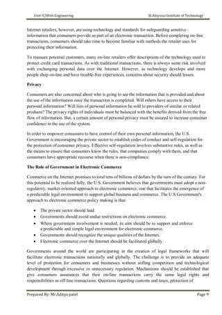 Unit-V/Web Engineering St.Aloysius Institute of Technology
Internet retailers, however, are using technology and standards for safeguarding sensitive
information that consumers provide as part of an electronic transaction. Before completing on-line
transactions, consumers should take time to become familiar with methods the retailer uses for
protecting their information.
To reassure potential customers, many on-line retailers offer descriptions of the technology used to
protect credit card transactions. As with traditional transactions, there is always some risk involved
with exchanging personal data over the Internet. However, as technology develops and more
people shop on-line and have trouble-free experiences, concerns about security should lessen.
Privacy
Consumers are also concerned about who is going to see the information that is provided and about
the use of the information once the transaction is completed. Will others have access to their
personal information? Will lists of personal information be sold to providers of similar or related
products? The privacy rights of individuals must be balanced with the benefits derived from the free
flow of information. But, a certain amount of personal privacy must be assured to increase consumer
confidence in the use of the system.
In order to empower consumers to have control of their own personal information, the U.S.
Government is encouraging the private sector to establish codes of conduct and self-regulation for
the protection of consumer privacy. Effective self-regulation involves substantive rules, as well as
the means to ensure that consumers know the rules, that companies comply with them, and that
consumers have appropriate recourse when there is non-compliance.
The Role of Government in Electronic Commerce
Commerce on the Internet promises to total tens of billions of dollars by the turn of the century. For
this potential to be realized fully, the U.S. Government believes that governments must adopt a non-
regulatory, market-oriented approach to electronic commerce, one that facilitates the emergence of
a predictable legal environment to support global business and commerce. The U.S.Government's
approach to electronic commerce policy making is that:
 The private sector should lead.
 Governments should avoid undue restrictions on electronic commerce.
 Where government involvement is needed, its aim should be to support and enforce
a predictable and simple legal environment for electronic commerce.
 Governments should recognize the unique qualities of the Internet.
 Electronic commerce over the Internet should be facilitated globally.
Governments around the world are participating in the creation of legal frameworks that will
facilitate electronic transactions nationally and globally. The challenge is to provide an adequate
level of protection for consumers and businesses without stifling competition and technological
development through excessive or unnecessary regulation. Mechanisms should be established that
give consumers assurances that their on-line transactions carry the same legal rights and
responsibilities as off-line transactions. Questions regarding customs and taxes, protection of
Prepared By: Mr.Aditya patel Page 9
 