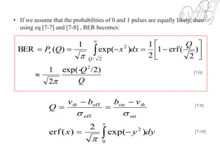 • If we assume that the probabilities of 0 and 1 pulses are equally likely, then
using eq [7-7] and [7-8] , BER becomes:
Q
Q
Q
dxxQP
Q
e
/2)exp(-
2
1
)
2
(erf1
2
1
)exp(
1
)(BER
2
2/
2









 

[7-9]
dyyx
vbbv
Q
x
thth
 




0
2
on
on
off
off
)exp(
2
)(erf


[7-9]
[7-10]
 
