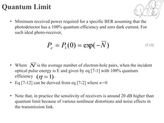 Quantum Limit
• Minimum received power required for a specific BER assuming that the
photodetector has a 100% quantum efficiency and zero dark current. For
such ideal photo-receiver,
• Where is the average number of electron-hole pairs, when the incident
optical pulse energy is E and given by eq [7-1] with 100% quantum
efficiency .
• Eq [7-12] can be derived from eq [7-2] where n=0.
• Note that, in practice the sensitivity of receivers is around 20 dB higher than
quantum limit because of various nonlinear distortions and noise effects in
the transmission link.
)exp()0(1 NPPe  [7-12]
N
)1( 
 
