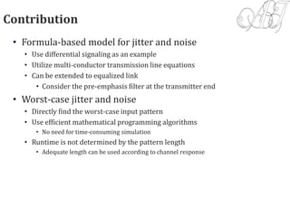 Contribution
• Formula-based model for jitter and noise
• Use differential signaling as an example
• Utilize multi-conductor transmission line equations
• Can be extended to equalized link
• Consider the pre-emphasis filter at the transmitter end
• Worst-case jitter and noise
• Directly find the worst-case input pattern
• Use efficient mathematical programming algorithms
• No need for time-consuming simulation
• Runtime is not determined by the pattern length
• Adequate length can be used according to channel response
 