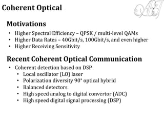 Motivations
• Higher Spectral Efficiency – QPSK / multi-level QAMs
• Higher Data Rates – 40Gbit/s, 100Gbit/s, and even higher
• Higher Receiving Sensitivity
Recent Coherent Optical Communication
• Coherent detection based on DSP
• Local oscillator (LO) laser
• Polarization diversity 90° optical hybrid
• Balanced detectors
• High speed analog to digital convertor (ADC)
• High speed digital signal processing (DSP)
Coherent Optical
 