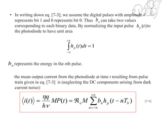 • In writing down eq. [7-3], we assume the digital pulses with amplitude V
represents bit 1 and 0 represents bit 0. Thus can take two values
corresponding to each binary data. By normalizing the input pulse to
the photodiode to have unit area
represents the energy in the nth pulse.
the mean output current from the photodiode at time t resulting from pulse
train given in eq. [7-3] is (neglecting the DC components arising from dark
current noise):
nb
)(thp



1)( dtthp
nb




n
bpno nTthbMtMP
h
q
ti )()()(


[7-4]
 