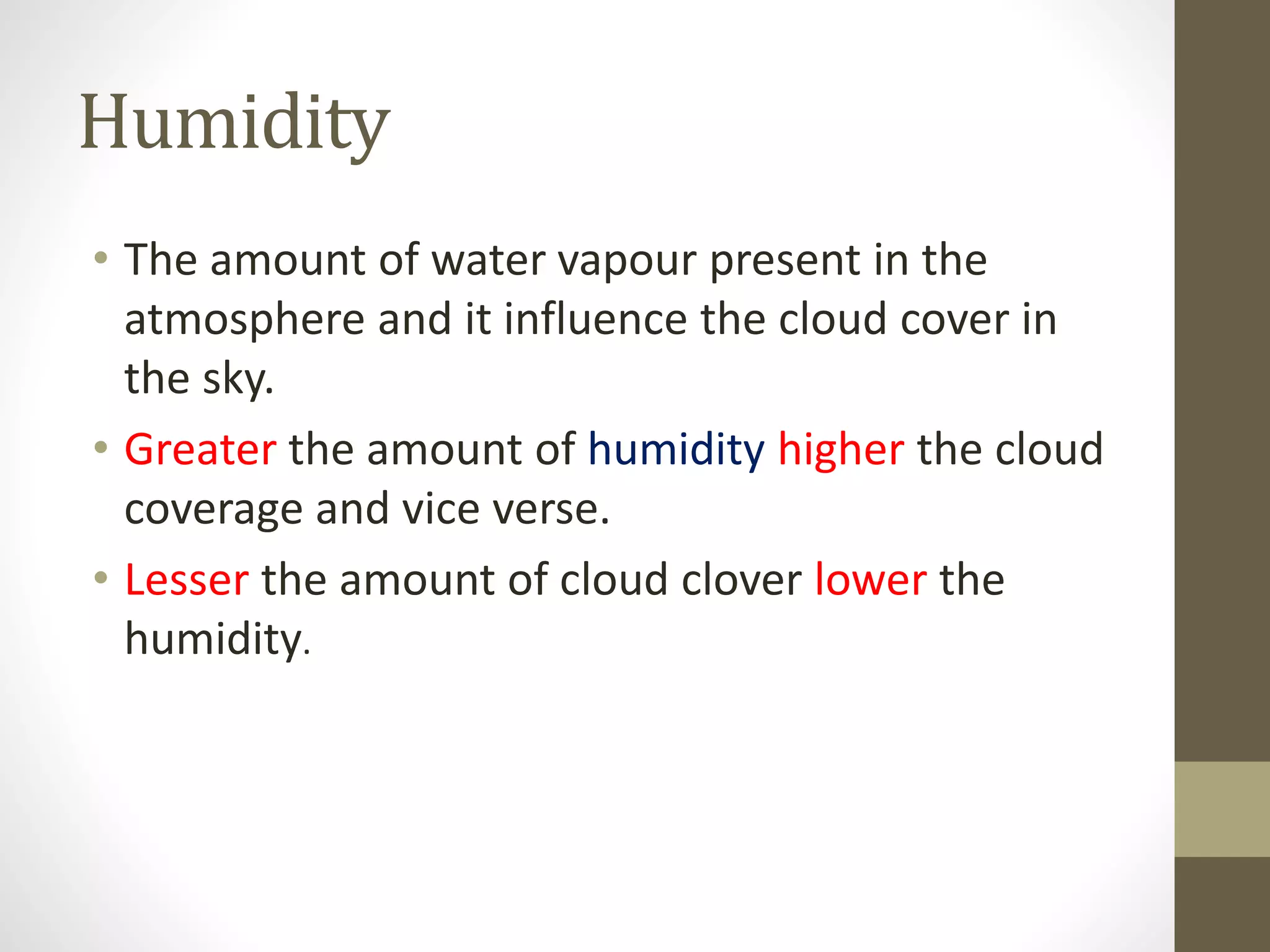 Humidity
• The amount of water vapour present in the
atmosphere and it influence the cloud cover in
the sky.
• Greater the amount of humidity higher the cloud
coverage and vice verse.
• Lesser the amount of cloud clover lower the
humidity.
 