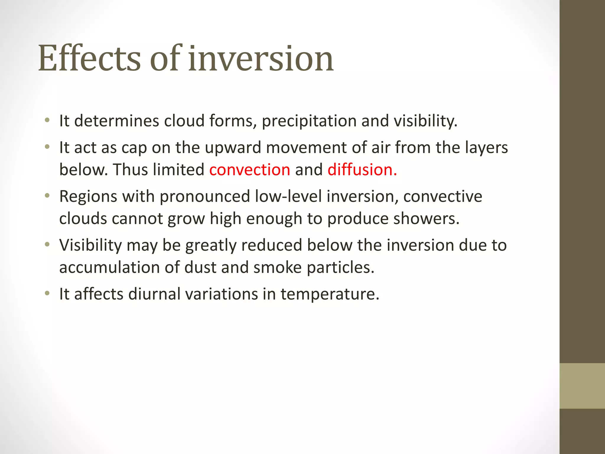 Effects of inversion
• It determines cloud forms, precipitation and visibility.
• It act as cap on the upward movement of air from the layers
below. Thus limited convection and diffusion.
• Regions with pronounced low-level inversion, convective
clouds cannot grow high enough to produce showers.
• Visibility may be greatly reduced below the inversion due to
accumulation of dust and smoke particles.
• It affects diurnal variations in temperature.
 