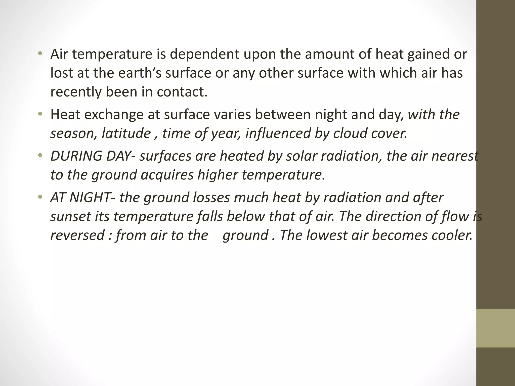 • Air temperature is dependent upon the amount of heat gained or
lost at the earth’s surface or any other surface with which air has
recently been in contact.
• Heat exchange at surface varies between night and day, with the
season, latitude , time of year, influenced by cloud cover.
• DURING DAY- surfaces are heated by solar radiation, the air nearest
to the ground acquires higher temperature.
• AT NIGHT- the ground losses much heat by radiation and after
sunset its temperature falls below that of air. The direction of flow is
reversed : from air to the ground . The lowest air becomes cooler.
 