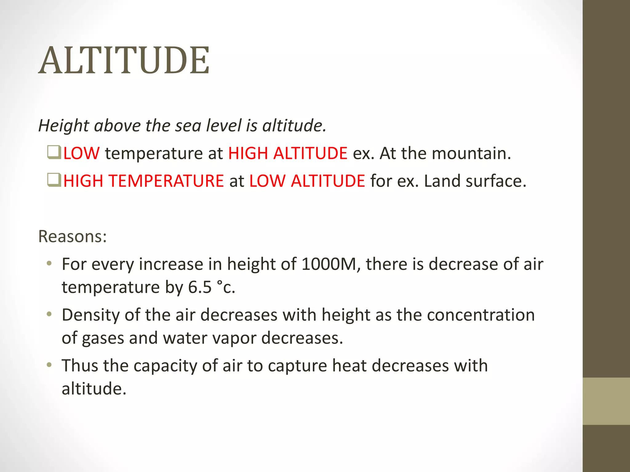 ALTITUDE
Height above the sea level is altitude.
LOW temperature at HIGH ALTITUDE ex. At the mountain.
HIGH TEMPERATURE at LOW ALTITUDE for ex. Land surface.
Reasons:
• For every increase in height of 1000M, there is decrease of air
temperature by 6.5 °c.
• Density of the air decreases with height as the concentration
of gases and water vapor decreases.
• Thus the capacity of air to capture heat decreases with
altitude.
 