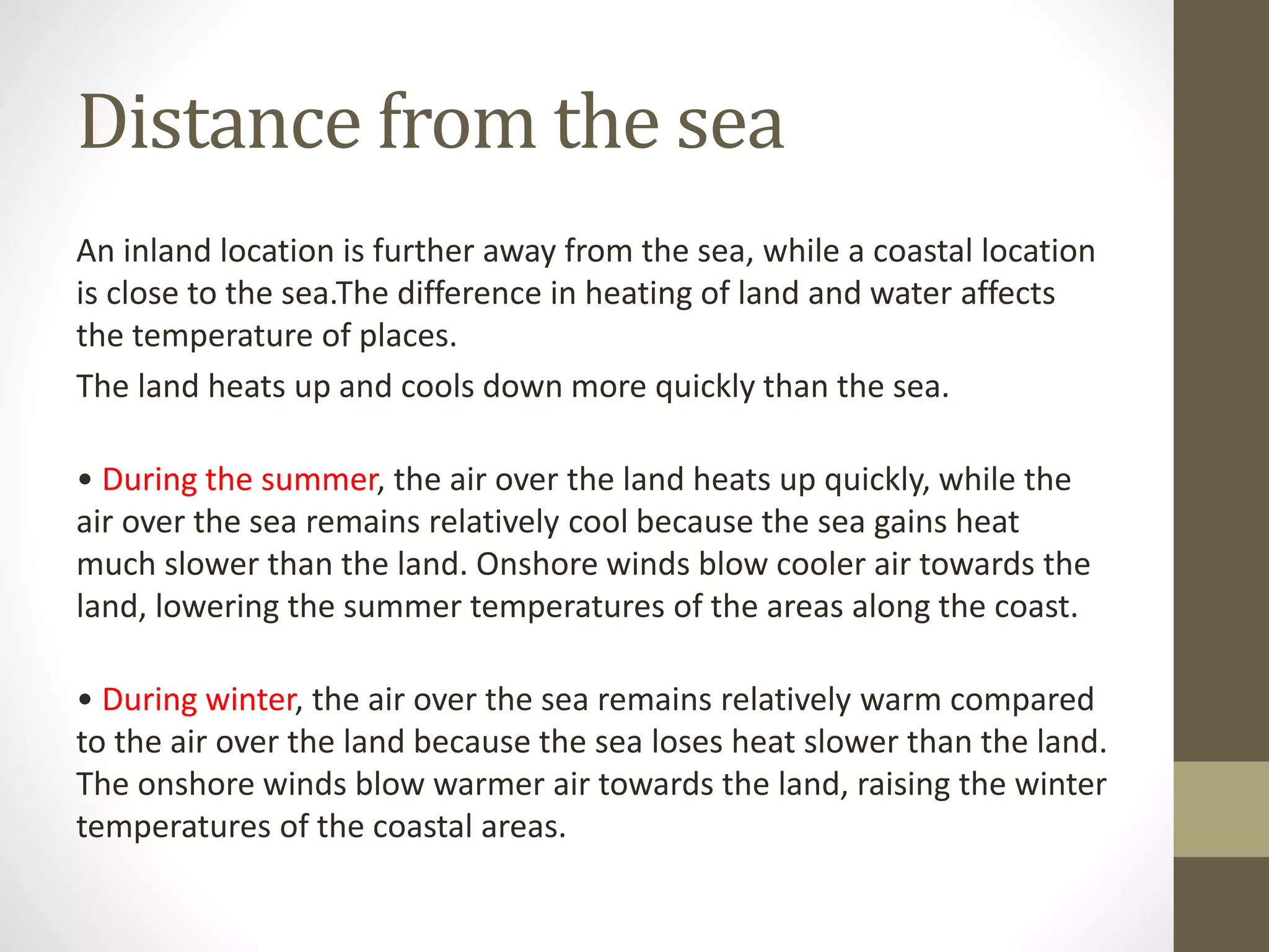 Distance from the sea
An inland location is further away from the sea, while a coastal location
is close to the sea.The difference in heating of land and water affects
the temperature of places.
The land heats up and cools down more quickly than the sea.
• During the summer, the air over the land heats up quickly, while the
air over the sea remains relatively cool because the sea gains heat
much slower than the land. Onshore winds blow cooler air towards the
land, lowering the summer temperatures of the areas along the coast.
• During winter, the air over the sea remains relatively warm compared
to the air over the land because the sea loses heat slower than the land.
The onshore winds blow warmer air towards the land, raising the winter
temperatures of the coastal areas.
 