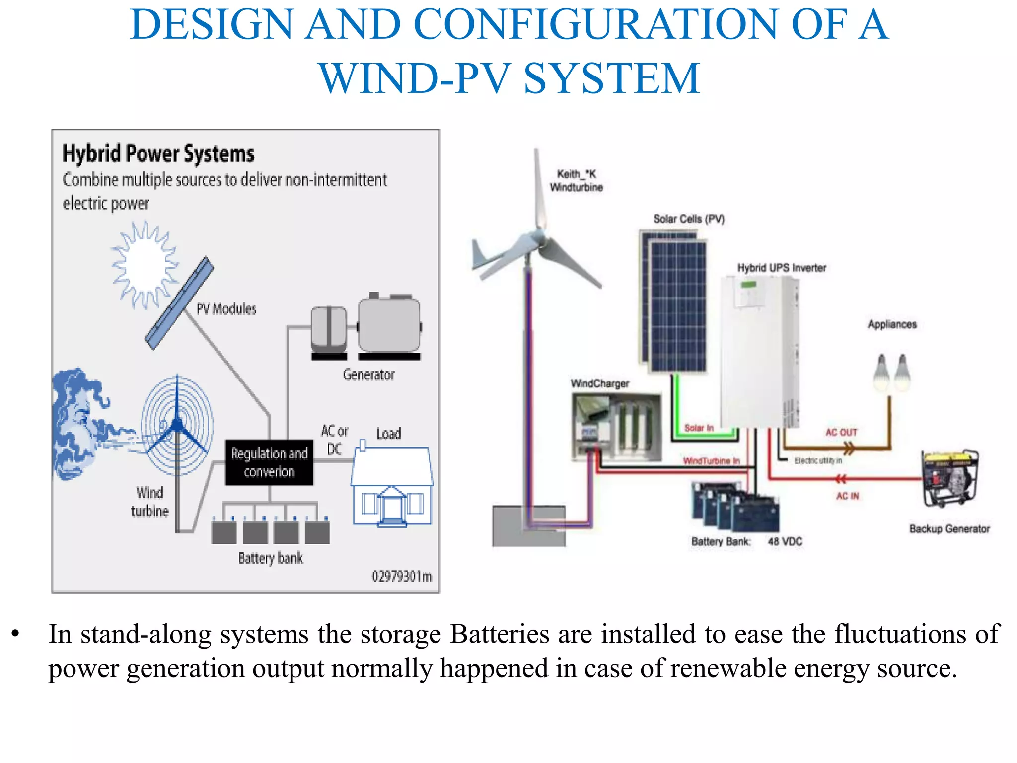 DESIGN AND CONFIGURATION OF A
WIND-PV SYSTEM
• In stand-along systems the storage Batteries are installed to ease the fluctuations of
power generation output normally happened in case of renewable energy source.
 