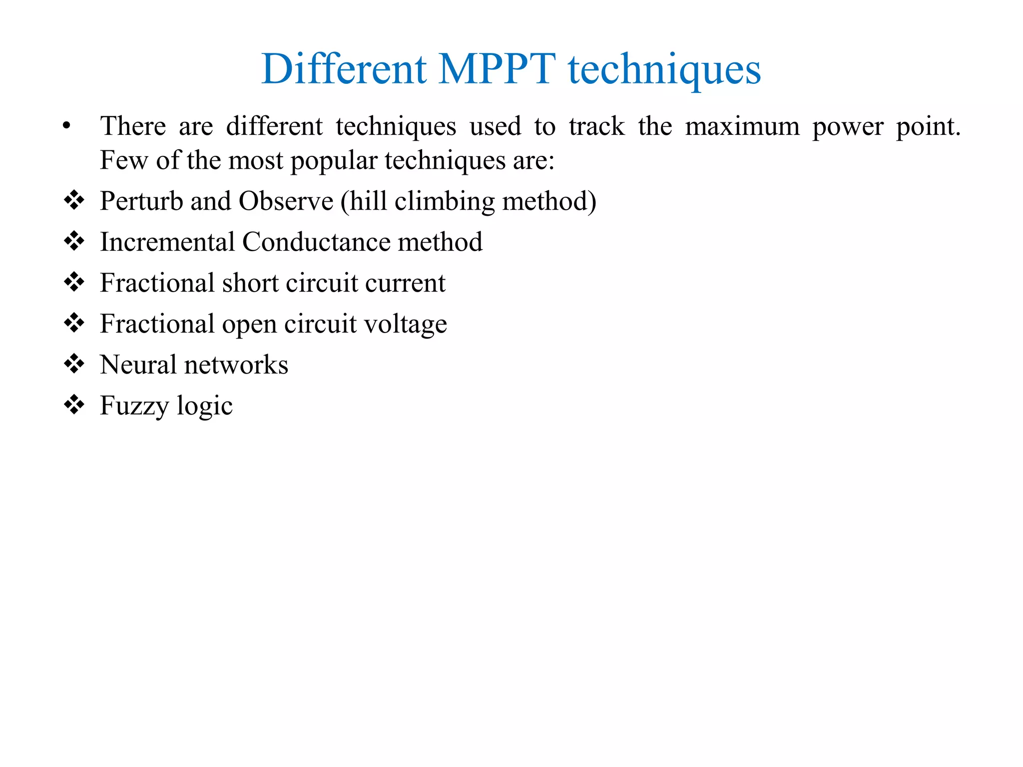Different MPPT techniques
• There are different techniques used to track the maximum power point.
Few of the most popular techniques are:
 Perturb and Observe (hill climbing method)
 Incremental Conductance method
 Fractional short circuit current
 Fractional open circuit voltage
 Neural networks
 Fuzzy logic
 