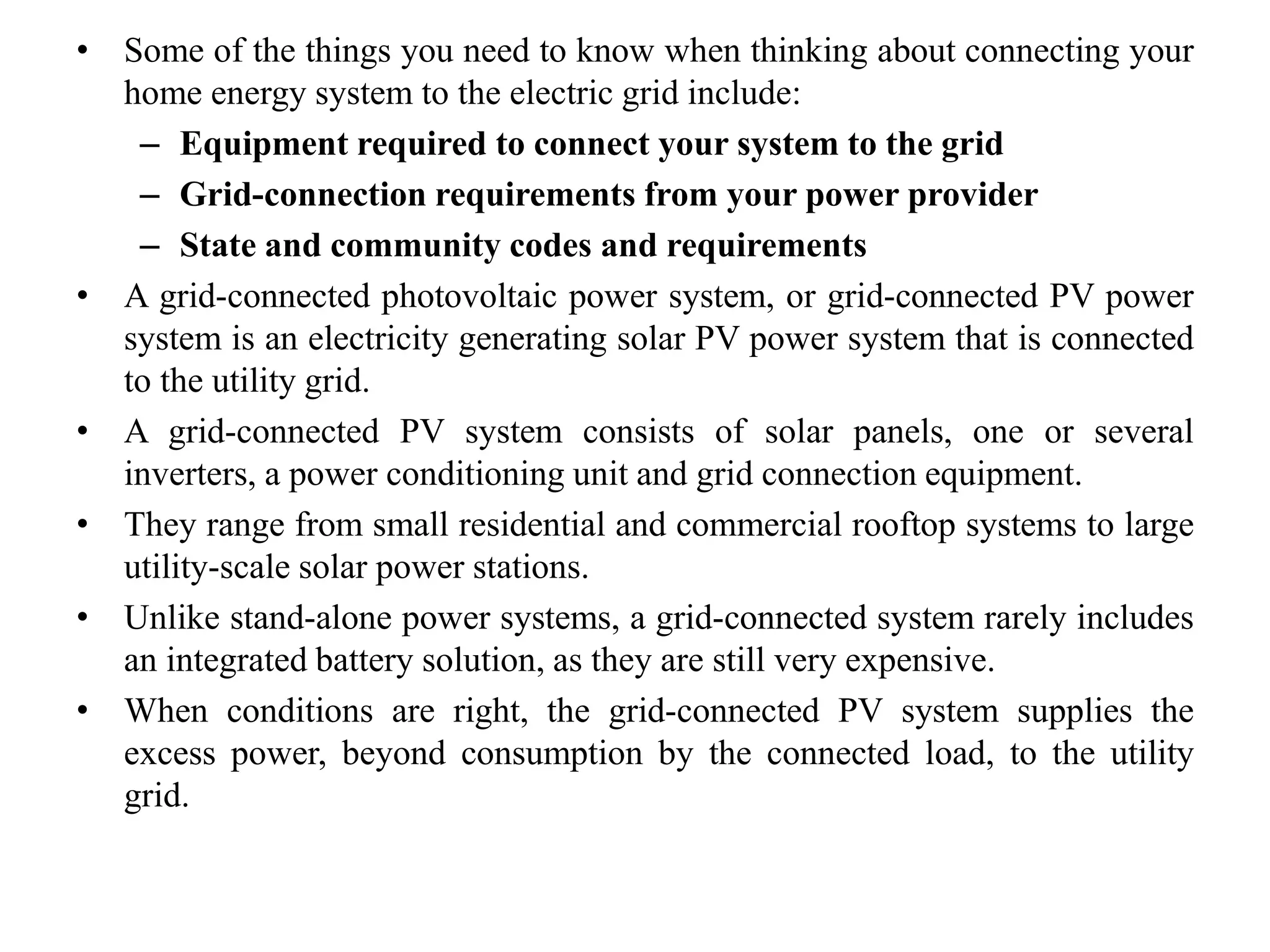 • Some of the things you need to know when thinking about connecting your
home energy system to the electric grid include:
– Equipment required to connect your system to the grid
– Grid-connection requirements from your power provider
– State and community codes and requirements
• A grid-connected photovoltaic power system, or grid-connected PV power
system is an electricity generating solar PV power system that is connected
to the utility grid.
• A grid-connected PV system consists of solar panels, one or several
inverters, a power conditioning unit and grid connection equipment.
• They range from small residential and commercial rooftop systems to large
utility-scale solar power stations.
• Unlike stand-alone power systems, a grid-connected system rarely includes
an integrated battery solution, as they are still very expensive.
• When conditions are right, the grid-connected PV system supplies the
excess power, beyond consumption by the connected load, to the utility
grid.
 