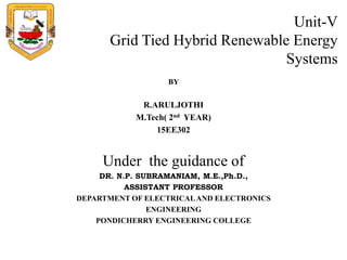 Unit-V
Grid Tied Hybrid Renewable Energy
Systems
BY
R.ARULJOTHI
M.Tech( 2nd YEAR)
15EE302
Under the guidance of
DR. N.P. SUBRAMANIAM, M.E.,Ph.D.,
ASSISTANT PROFESSOR
DEPARTMENT OF ELECTRICALAND ELECTRONICS
ENGINEERING
PONDICHERRY ENGINEERING COLLEGE
 