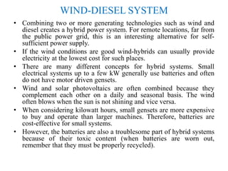 WIND-DIESEL SYSTEM
• Combining two or more generating technologies such as wind and
diesel creates a hybrid power system. For remote locations, far from
the public power grid, this is an interesting alternative for self-
sufficient power supply.
• If the wind conditions are good wind-hybrids can usually provide
electricity at the lowest cost for such places.
• There are many different concepts for hybrid systems. Small
electrical systems up to a few kW generally use batteries and often
do not have motor driven gensets.
• Wind and solar photovoltaics are often combined because they
complement each other on a daily and seasonal basis. The wind
often blows when the sun is not shining and vice versa.
• When considering kilowatt hours, small gensets are more expensive
to buy and operate than larger machines. Therefore, batteries are
cost-effective for small systems.
• However, the batteries are also a troublesome part of hybrid systems
because of their toxic content (when batteries are worn out,
remember that they must be properly recycled).
 