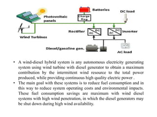 • A wind-diesel hybrid system is any autonomous electricity generating
system using wind turbine with diesel generator to obtain a maximum
contribution by the intermittent wind resource to the total power
produced, while providing continuous high quality electric power .
• The main goal with these systems is to reduce fuel consumption and in
this way to reduce system operating costs and environmental impacts.
These fuel consumption savings are maximum with wind diesel
systems with high wind penetration, in which the diesel generators may
be shut down during high wind availability.
 