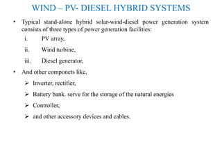 WIND – PV- DIESEL HYBRID SYSTEMS
• Typical stand-alone hybrid solar-wind-diesel power generation system
consists of three types of power generation facilities:
i. PV array,
ii. Wind turbine,
iii. Diesel generator,
• And other componets like,
 Inverter, rectifier,
 Battery bank. serve for the storage of the natural energies
 Controller,
 and other accessory devices and cables.
 