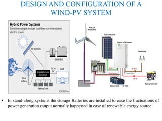 DESIGN AND CONFIGURATION OF A
WIND-PV SYSTEM
• In stand-along systems the storage Batteries are installed to ease the fluctuations of
power generation output normally happened in case of renewable energy source.
 
