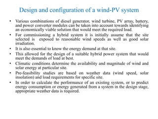 Design and configuration of a wind-PV system
• Various combinations of diesel generator, wind turbine, PV array, battery,
and power converter modules can be taken into account towards identifying
an economically viable solution that would meet the required load.
• For commissioning a hybrid system it is initially assume that the site
selected is exposed to reasonable wind speeds as well as good solar
irradiation.
• It is also essential to know the energy demand at that site.
• This allowed for the design of a suitable hybrid power system that would
meet the demands of load at best.
• Climatic conditions determine the availability and magnitude of wind and
solar energy at particular site.
• Pre-feasibility studies are based on weather data (wind speed, solar
insolation) and load requirements for specific site.
• In order to calculate the performance of an existing system, or to predict
energy consumption or energy generated from a system in the design stage,
appropriate weather data is required.
 