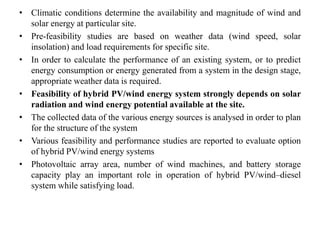 • Climatic conditions determine the availability and magnitude of wind and
solar energy at particular site.
• Pre-feasibility studies are based on weather data (wind speed, solar
insolation) and load requirements for specific site.
• In order to calculate the performance of an existing system, or to predict
energy consumption or energy generated from a system in the design stage,
appropriate weather data is required.
• Feasibility of hybrid PV/wind energy system strongly depends on solar
radiation and wind energy potential available at the site.
• The collected data of the various energy sources is analysed in order to plan
for the structure of the system
• Various feasibility and performance studies are reported to evaluate option
of hybrid PV/wind energy systems
• Photovoltaic array area, number of wind machines, and battery storage
capacity play an important role in operation of hybrid PV/wind–diesel
system while satisfying load.
 