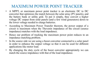 MAXIMUM POWER POINT TRACKER
• A MPPT, or maximum power point tracker is an electronic DC to DC
converter that optimizes the match between the solar array (PV panels), and
the battery bank or utility grid. To put it simply, they convert a higher
voltage DC output from solar panels (and a few wind generators) down to
the lower voltage needed to charge batteries.
• According to Maximum Power Transfer theorem, the power output of a
circuit is maximum when the Thevenin impedance of the circuit (source
impedance) matches with the load impedance.
• Hence our problem of tracking the maximum power point reduces to an
impedance matching problem.
• In the source side we are using a boost convertor connected to a solar panel
in order to enhance the output voltage so that it can be used for different
applications like motor load.
• By changing the duty cycle of the boost converter appropriately we can
match the source impedance with that of the load impedance.
 