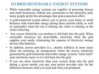 HYBRID RENEWABLE ENERGY SYSTEMS
• While renewable energy systems are capable of powering houses
and small businesses without any connection to the electricity grid,
many people prefer the advantages that grid-connection offers.
• A grid-connected system allows you to power your home or small
business with renewable energy during those periods (daily as well
as seasonally) when the sun is shining, the water is running, or the
wind is blowing.
• Any excess electricity you produce is fed back into the grid. When
renewable resources are unavailable, electricity from the grid
supplies your needs, eliminating the expense of electricity storage
devices like batteries.
• In addition, power providers (i.e., electric utilities) in most states
allow net metering, an arrangement where the excess electricity
generated by grid-connected renewable energy systems "turns back"
your electricity meter as it is fed back into the grid.
• If you use more electricity than your system feeds into the grid
during a given month, you pay your power provider only for the
difference between what you used and what you produced.
 