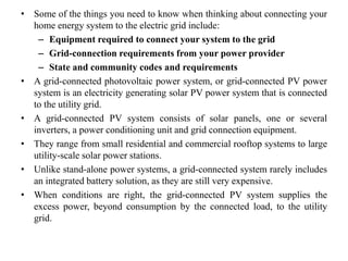 • Some of the things you need to know when thinking about connecting your
home energy system to the electric grid include:
– Equipment required to connect your system to the grid
– Grid-connection requirements from your power provider
– State and community codes and requirements
• A grid-connected photovoltaic power system, or grid-connected PV power
system is an electricity generating solar PV power system that is connected
to the utility grid.
• A grid-connected PV system consists of solar panels, one or several
inverters, a power conditioning unit and grid connection equipment.
• They range from small residential and commercial rooftop systems to large
utility-scale solar power stations.
• Unlike stand-alone power systems, a grid-connected system rarely includes
an integrated battery solution, as they are still very expensive.
• When conditions are right, the grid-connected PV system supplies the
excess power, beyond consumption by the connected load, to the utility
grid.
 