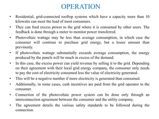 OPERATION
• Residential, grid-connected rooftop systems which have a capacity more than 10
kilowatts can meet the load of most consumers.
• They can feed excess power to the grid where it is consumed by other users. The
feedback is done through a meter to monitor power transferred.
• Photovoltaic wattage may be less than average consumption, in which case the
consumer will continue to purchase grid energy, but a lesser amount than
previously.
• If photovoltaic wattage substantially exceeds average consumption, the energy
produced by the panels will be much in excess of the demand.
• In this case, the excess power can yield revenue by selling it to the grid. Depending
on their agreement with their local grid energy company, the consumer only needs
to pay the cost of electricity consumed less the value of electricity generated.
• This will be a negative number if more electricity is generated than consumed.
• Additionally, in some cases, cash incentives are paid from the grid operator to the
consumer.
• Connection of the photovoltaic power system can be done only through an
interconnection agreement between the consumer and the utility company.
• The agreement details the various safety standards to be followed during the
connection.
 