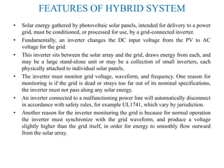 FEATURES OF HYBRID SYSTEM
• Solar energy gathered by photovoltaic solar panels, intended for delivery to a power
grid, must be conditioned, or processed for use, by a grid-connected inverter.
• Fundamentally, an inverter changes the DC input voltage from the PV to AC
voltage for the grid.
• This inverter sits between the solar array and the grid, draws energy from each, and
may be a large stand-alone unit or may be a collection of small inverters, each
physically attached to individual solar panels.
• The inverter must monitor grid voltage, waveform, and frequency. One reason for
monitoring is if the grid is dead or strays too far out of its nominal specifications,
the inverter must not pass along any solar energy.
• An inverter connected to a malfunctioning power line will automatically disconnect
in accordance with safety rules, for example UL1741, which vary by jurisdiction.
• Another reason for the inverter monitoring the grid is because for normal operation
the inverter must synchronize with the grid waveform, and produce a voltage
slightly higher than the grid itself, in order for energy to smoothly flow outward
from the solar array.
 