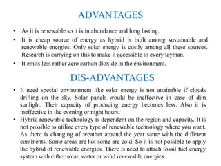 ADVANTAGES
• As it is renewable so it is in abundance and long lasting.
• It is cheap source of energy as hybrid is built among sustainable and
renewable energies. Only solar energy is costly among all these sources.
Research is carrying on this to make it accessible to every layman.
• It emits less rather zero carbon dioxide in the environment.
DIS-ADVANTAGES
• It need special environment like solar energy is not attainable if clouds
drifting on the sky. Solar panels would be ineffective in case of dim
sunlight. Their capacity of producing energy becomes less. Also it is
ineffective in the evening or night hours.
• Hybrid renewable technology is dependent on the region and capacity. It is
not possible to utilize every type of renewable technology where you want.
As there is changing of weather around the year same with the different
continents. Some areas are hot some are cold. So it is not possible to apply
the hybrid of renewable energies. There is need to attach fossil fuel energy
system with either solar, water or wind renewable energies.
 