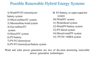 Possible Renewable Hybrid Energy Systems
1) Wind/PV/FC/electrolyzer/
battery system
2) Micro-turbine/FC system
3) Microturbine/wind system
4) Gas-turbine/FC
system
5) Diesel/FC system
6) PV/battery
7) PV/FC/electrolyzer
8) PV/FC/electrolyzer/battery system
9) FC/battery, or super-capacitor
system
10) Wind/FC system
11) Wind/diesel system
12) Wind/PV/battery system
13) PV/diesel system
14) Diesel/wind/PV system
15) PV/FC/ SMES system
Wind and solar power generation are two of the most promising renewable
power generation technologies.
 