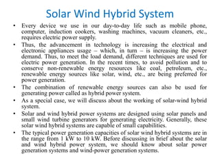 • Every device we use in our day-to-day life such as mobile phone,
computer, induction cookers, washing machines, vacuum cleaners, etc.,
requires electric power supply.
• Thus, the advancement in technology is increasing the electrical and
electronic appliances usage – which, in turn – is increasing the power
demand. Thus, to meet the load demand, different techniques are used for
electric power generation. In the recent times, to avoid pollution and to
conserve non-renewable energy resources like coal, petroleum, etc.,
renewable energy sources like solar, wind, etc., are being preferred for
power generation.
• The combination of renewable energy sources can also be used for
generating power called as hybrid power system.
• As a special case, we will discuss about the working of solar-wind hybrid
system.
• Solar and wind hybrid power systems are designed using solar panels and
small wind turbine generators for generating electricity. Generally, these
solar wind hybrid systems are capable of small capabilities.
• The typical power generation capacities of solar wind hybrid systems are in
the range from 1 kW to 10 kW. Before discussing in brief about the solar
and wind hybrid power system, we should know about solar power
generation systems and wind-power generation systems.
Solar Wind Hybrid System
 