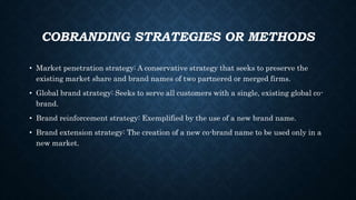 COBRANDING STRATEGIES OR METHODS
• Market penetration strategy: A conservative strategy that seeks to preserve the
existing market share and brand names of two partnered or merged firms.
• Global brand strategy: Seeks to serve all customers with a single, existing global co-
brand.
• Brand reinforcement strategy: Exemplified by the use of a new brand name.
• Brand extension strategy: The creation of a new co-brand name to be used only in a
new market.
 