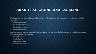 BRAND PACKAGING ANA LABELING
• “Packaging is the general group of activities in designing or the containers or wrappers for the
products”.
• Product Protection
• Product Identification
• Product Convenience
• Product Promotion
• Labeling means putting identification marks on the package. Label consists of verbal information
that accompanies the product
• Brand Labels
• Grade Labels
• Descriptive Labels
• Informative Labels.
 