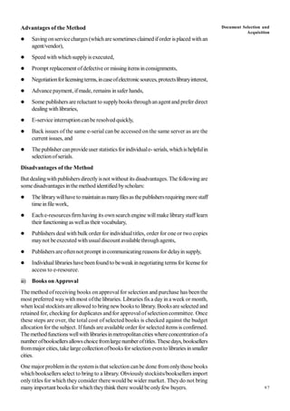 97
Advantages of the Method
 Saving onservicecharges (whichare sometimesclaimed iforder isplaced withan
agent/vendor),
 Speed with whichsupplyis executed,
 Prompt replacement ofdefective or missingitems inconsignments,
 Negotiationforlicensingterms,incaseofelectronicsources,protectslibraryinterest,
 Advance payment, ifmade, remains insafer hands,
 Some publishers are reluctant to supplybooks throughanagent and prefer direct
dealing withlibraries,
 E-service interruptioncanbe resolved quickly,
 Back issues of the same e-serial can be accessed on the same server as are the
current issues, and
 Thepublisher canprovide user statistics forindividuale- serials, whichis helpfulin
selectionofserials.
Disadvantages of the Method
But dealingwithpublishers directlyisnot without its disadvantages. The following are
some disadvantages inthe method identified byscholars:
 The librarywillhave to maintainasmanyfilesas thepublishersrequiring morestaff
time infile work,
 Each e-resources firmhaving its ownsearch engine willmake librarystaff learn
their functioning aswellas their vocabulary,
 Publishers deal with bulk order for individualtitles, order for one or two copies
maynot beexecuted withusualdiscount available throughagents,
 Publishers areoftennot prompt incommunicating reasons for delayin supply,
 Individuallibraries havebeenfound to beweak innegotiating termsfor license for
access to e-resource.
iii) Books onApproval
The method ofreceiving books on approvalfor selection and purchase has been the
most preferred waywith most ofthe libraries. Libraries fixa dayin a week or month,
when localstockistsare allowed to bringnew books to library. Booksare selected and
retained for, checking for duplicates and for approval ofselection committee. Once
these steps are over, the total cost of selected books is checked against the budget
allocation for the subject. Iffunds are available order for selected items is confirmed.
Themethodfunctionswellwithlibrariesinmetropolitancities whereconcentrationofa
numberofbooksellersallowschoicefromlargenumberoftitles.Thesedays, booksellers
frommajor cities, takelarge collectionofbooks for selectionevento libraries insmaller
cities.
One major problemin the systemis that selection canbe done fromonlythose books
which booksellers select to bring to a library. Obviouslystockists/booksellers import
only titles for which they consider there would be wider market. Theydo not bring
manyimportant books for whichtheythink there would be onlyfew buyers.
Document Selection and
Acquisition
 