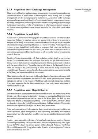 101
5.7.3 Acquisition under Exchange Arrangement
Librariesget publicationsunder exchangearrangement withresearchorganisationsand
universities in lieu of publications of its own parent body. Mostly such exchange
arrangements are for exchanging serial publications. Acquisition under exchange
agreement betweennationallibraries oftwo countries is also a verycommon feature.
Exchange arrangement canbe ofopennature where the two agreeing bodies exchange
publications irrespective ofvalue ofpublications. Inother cases an attempt is made to
see that the value of publications exchanged is equalto the value of the publications
received.
5.7.4 Acquisition through Gifts
Acquisition of publications through gift is a well known source for libraries of all
categories. Gift maybe received without anyrequest for it, orit maybe inresponse to
arequestbythelibrary. Inmost ofthecountries,librariesreceiveasgiftcertaincategories
ofcentralandstate government publications asa matter ofroutine. Politicalparties and
pressure groups also gift their publications to propagate their views and ideologies.
Internationalorganisationssuch as the Unesco, the World Bank, United Nationand its
subordinate agencies send their publications as gift on regular basis to academic and
researchlibraries.
Families of eminent personalities gift their collection on their death to one or other
library. Even eminent scholars, on retirement fromactive life, gift their collection to a
library. Suchcollections are prominentlydisplayed in libraries as aseparate collection
with the name of the donor. You will see such collections in the NationalLibrary of
India, the library of the Asiatic Society of India, Kolkata and many academic and
speciallibraries.Resourcesreceivedasgift,often, containvaluablematerialsnot available
in the libraryand also not available in openmarket.
Materials receivedas gift also createproblems for libraries. Sometimesgifts come with
certain conditionswhichlibraries find difficult to fulfil. Some gifted collections contain
materialsnot relevantorout ofscopeofthelibrary. Suchmaterialscreate spaceproblem.
It has been suggested that the libraryshould have a clear policyabout acceptance of
materials offeredas gift.
5.7.5 Acquisition under Deposit System
Universitylibraries, researchinstitutionlibrariesandstate leveland nationallevelpublic
libraries are often selected as depository libraries government publications. Some
international organisations such as the Unesco, the World Bank, the ILO, etc. also
makesomelibraries as theirdepositorylibrary. The JawaharlalNehruUniversityLibrary
is adepositorylibraryfor UnitedNations publications. Gokhale InstituteofEconomics
and Politics is depositorylibraryfor theWorld Bank publications.
Oftensuch materialsare not relevant to the libraryneeds and createspace problemand
service problems. Their management is time consuming. The library must keep on
assessing theirusevalue and wherepossible, weed out unwantedpublicationsat regular
intervals.
Another type ofdeposit is collection ofprivate books and documents ofwell known
persons kept in a library and opento scholars for research purpose only. The Sapru
House (ICWA) Library has private papers of Jaya Prakash Narayan. The Nehru
Memorial Museumand Library is famous for deposits of private papers of eminent
politicians and socialworkers.
Document Selection and
Acquisition
 