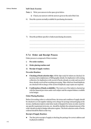 102
Self Check Exercise
Note: i) Write your answers in the spacegiven below.
ii) Check your answers with the answers given at the endofthis Unit.
6) Describe systems normallyavailable for purchasing documents.
........................................................................................................................
........................................................................................................................
........................................................................................................................
........................................................................................................................
7) Describe problems specific to India inpurchasing documents.
........................................................................................................................
........................................................................................................................
........................................................................................................................
........................................................................................................................
5.7.6 Order and Receipt Process
Order process is composed ofthree routines:
i) Pre-orderroutines,
ii) Order placingroutines and
iii) Receipt of supply routines.
Pre-order Routines
 Checking of book selection slips:Allthe slips readyfor indent arechecked, for
accuracyand completeness ofbibliographic details;forduplicationwith existing
collection; for duplication with record ofbooks alreadyon order and record of
those alreadyreceived but awaiting processing. Slips whichare found duplicate
are checked with in charge ofthe section ifduplicate copy/copies are required.
 Confirmation of funds availability: The totalcost ofthe indent is checked up
with the financialprovision under eachsubject and the unspent balance available
inthe budget.
Order Placing Routines
Before forwardingorders to selected firms, the terms and conditionofsupplyshould
be checked to avoid supplier making extra charge for postage and packaging in the
invoice;clarificationmadeinorder lettermodeofdespatchfor items onorder;need for
anyspecificrequirement ininvoice, etc. shouldbe clarified;the estimatedamount ofthe
order should recoded in budget allocationregister. The book selectioncards ofbooks
ordered should be filed in order tray.
Receipt of Supply Routines
 The first jobin receipt ofsupplyis checking the package for correct address and
its physicalcondition.
Library Routines
 