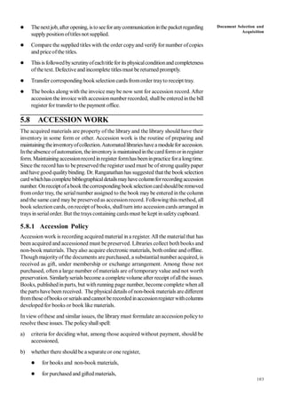 103
 Thenext job,afteropening, istoseeforanycommunicationinthe packet regarding
supplypositionoftitles not supplied.
 Compare the supplied titles with the order copyand verifyfor number ofcopies
and priceofthe titles.
 Thisisfollowedbyscrutinyofeachtitleforits physicalconditionand completeness
ofthe text. Defective and incomplete titles must be returned promptly.
 Transfer corresponding bookselection cards fromorder trayto receipt tray.
 The books along with the invoice maybe now sent for accession record. After
accession the invoice with accession numberrecorded, shallbe enteredinthe bill
register for transferto the payment office.
5.8 ACCESSION WORK
The acquired materials are property of the library and the library should have their
inventory in some form or other. Accession work is the routine of preparing and
maintainingtheinventoryofcollection.Automatedlibrarieshaveamoduleforaccession.
Intheabsence ofautomation, theinventoryis maintained inthe card formorinregister
form. Maintaining accessionrecord inregister formhas beeninpractice fora longtime.
Since the record has to bepreserved the register used must be ofstrong qualitypaper
and havegood qualitybinding. Dr. Ranganathanhas suggested that the book selection
cardwhichhascompletebibliographicaldetailsmayhavecolumnforrecordingaccession
number. Onreceipt ofabookthecorrespondingbook selectioncardshouldbe removed
fromorder tray, the serialnumber assigned to the book maybe entered inthe column
and the same card may be preserved as accession record. Following this method, all
book selection cards, on receipt of books, shallturn into accessioncards arranged in
trays in serialorder. But the trays containing cards must be kept insafetycupboard.
5.8.1 Accession Policy
Accession work is recording acquired material in a register. All the material that has
been acquired and accessioned must be preserved. Libraries collect bothbooks and
non-book materials. Theyalso acquire electronic materials, both online and offline.
Though majorityof the documents are purchased, a substantial number acquired, is
received as gift, under membership or exchange arrangement. Among those not
purchased, often a large number of materials are of temporary value and not worth
preservation. Similarlyserials become a completevolume after receipt ofallthe issues.
Books, published in parts, but withrunning page number, become complete when all
the parts havebeen received. Thephysicaldetails ofnon-bookmaterials are different
fromthose ofbooksorserialsandcannot berecordedinaccessionregisterwithcolumns
developed for books or book like materials.
In view ofthese and similar issues, the library must formulate anaccession policyto
resolve these issues. The policyshallspell:
a) criteria for deciding what, among those acquired without payment, should be
accessioned,
b) whether there should be a separate or one register,
 for books and non-book materials,
 for purchased and gifted materials,
Document Selection and
Acquisition
 
