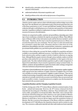 88
 identify policy, principles and problems in document acquisition and tools for
selectionofdocuments;
 understand methods ofdocument acquisition;and
 identifyproblems inthe order and receipt processes ofacquisitions.
5.1 INTRODUCTION
Libraries exist for readers and servethemwithinformationandknowledgesourcesthat
theyneed. Not onlylibraries serveinformationneeds ofthepresentgenerationbut even
of the future generations as well. To meet and fulfil their mandate, libraries build up
collection througha welldefined process ofselection and acquisitionof information
materials.Acquisition isdefined as employment ofa range ofmethodsto provide users
resources for accessto the information.
Libraries arecategorised aspublic, academicand speciallibrary, dependinguponwhich
type ofuserconstituencyconstitutesthe majorityuser group inalibrary. These different
types oflibraries differ in their information needs and the literature needed to satisfy
their needs. Therefore, the first step to start the acquisition process in a library is to
ascertain the needs of its user community. The next step is to select documents that
have potential to satisfy their needs. Document selection is done from out of the
publications that publishersand other commercialfirms, institutions, organisations and
government bodies publish everyyear bothin print and inelectronic format.
Selection is done taking into account the funds available for acquisition and space
available to accommodate additionalresources. Each librarytherefore has to have a
book selection policy and has to apply it strictly to build its collections on ongoing
basis.Althoughlibrariesacquire resourcesthroughvarious methods, studiesrevealthat
purchase order method for new documents to publishers or their agents is the most
popular mode. The other methods includeacquisitionas gifts or under arrangement of
deposit from individuals or fromresearch organisations and government bodies. In
addition, academicandspeciallibrariesacquiredocumentsunder exchangearrangement
withsisterinstitutionsand professionalorganisations.
Acquisitionofpricedpublicationsalso requiresselectionofappropriatesupplier/suppliers
under agreed terms and conditions of supply. Selection of suppliers has to be made
verycarefullyas incertaincasespayment to suppliers ismade inadvance. Thereare set
routinesforprocessingofacquisitionordersandreceipt ofconsignments.Alltheacquired
materials arenormallyentered in theaccessionrecord before these are processed and
made accessible to readers. Acquisition process is complete once the document has
been entered inthe accession record.
Acquisition Routines and the ChangingAcquisition Scenario
Untilthe closing years of the 19th
Centurylibrarycollection consisted mainlyofonly
books – printed and manuscript. However, the 20th
Century witnessed non-book
materials also becoming part ofthe library collection. These included audio- visuals
such as slides, gramophone record and microfilms. Microfiche, micro card and other
microforms started becoming part of the solution to ease space problem in libraries
created bysteep growth in their serials collection. The multi-media developments in
libraries as stated above, however did not impact much the acquisition routines of
libraries. But the e-resources becoming part of the library collection coupled with
developments in ICT did influence the acquisitioncharacter and its routines in a big
way.The e-resources, unlikeprint materials and othermulti-medianon-book materials,
Library Routines
 