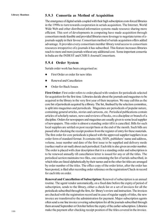 106
5.9.3 Consortia as Method of Acquisition
Theemergenceofdigitalserialscoupledwiththeirhighsubscriptioncostsforcedlibraries
in the 1990s to turn towards cooperation in serials acquisition. The Internet, World
Wide Web and other distributed information systems made resource sharing more
efficient. This sort of developments in computing have made acquisition through
consortiummodefeasible and provided librariesmore leverage to negotiateterms ofe-
journals supplyintheir favour. Consortiummethod ofserials acquisitionoffers added
advantage. It provides everyconsortium member library totalaccess to consortium
resources irrespective ofe-journals it has subscribed. This feature increases libraries
reachto moreandmorejournals without anyadditionalcost. Someimportant consortia
in Indiaare the INDEST and CSIR E-JournalConsortium.
5.9.4 Order System
Serials order work has been categorised as:
 First Order or order for new titles
 Renewaland Cancellation
 Order for Back Issues
First Order: First order refers to order placed with vendors for periodicals selected
foracquisitionforthe first time. Librariesdecide about the journalsandmagazines to be
acquired in the libraryin the veryfirst year oftheir inception. We may callthis as the
corelist ofperiodicalsacquired byalibrary.The list, finalisedbytheselectioncommittee,
is split into magazines and periodicals. Magazines are periodicals of popular nature,
containing generalarticles, stories and cartoons, etc. Periodicalpublications contain
articles ofscholarlynature, news and reviews ofbooks, ona discipline or branchofa
discipline. Ordersfornewspapersandmagazinesareusuallygiventosomelocalsupplier
ofnewspapers. This order is almost a standing order tillit is cancelled. Bills for such
local supplies are settled on post receipt basis at the end of the month. Such bills are
passed after checkingthe receipt positionfromthe register ofentryfor these materials.
The first orderfor core periodicals isplaced with the approved supplier/suppliers inan
order formofstandard format. It contains title, ISSN, publishers’name and address,
volume, issue number and date of the first issue to be supplied and delivery mode
(surface mailor airmail) about eachperiodical. Eachtitleis also givenanorder number.
The order is placed withclear descriptionthat it is a standing order andsubscription is
to be renewed annually till cancellation letter is issued for any or all the titles. The
periodicalsectionmaintains two files, one containing the list ofserials subscribed, in
whichtitlesarelistedalphabeticallybytheir namesandintheotherlist titlesare arranged
by order number of the titles. The office copy ofthe order letter, after the order has
beenposted, is filed afterrecordingorder reference ontheregistration/Check-inrecord
for eachtitle on order.
Renewal and Cancellation of Subscription: Renewalofsubscription is an annual
routine. The agent/vendor automatically, ona fixed date before the expiryofperiod of
subscription, sends to the library, either a check list or a set of invoices for all the
periodicalssubscribedthroughthefirm, for library’sreviewandinstruction.Theinvoices
are checkedwiththe registration recordand incase ofregular supplyoftitles, the new
invoice are transferred to the administration for payment. Major subscription agents
oftensendaone lineinvoicecoveringsubscriptionforallthejournalssubscribed through
themaroundSeptemberorOctoberbeforetheexpiryoftheearliersubscription. Libraries
make the payment after checking receipt positionof the titles covered in the invoice.
Library Routines
 