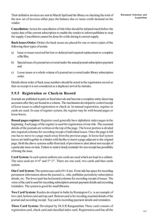 107
Their definitive invoicesare sent inMarch/Apriland the libraryoncheckingthe totalof
the new set of invoices either pays the balance due or raises credit demand on the
vendor.
Cancellation:Actionfor cancellation oftitle/titlesshould be initiated muchbefore the
expirydate ofthe current subscription to enable the vendor to informpublisher to stop
the supply. Cancellation cannot be done for a title during it current supply.
Back Issues Order: Orders for back issues are placed for one or more copies of the
following threetypes ofserials:
a) Issue orissues received but lost or defaced and requiredreplacement to complete
afile/files,
b) Specialissueofajournalnotcoveredundertheannualjournalsubscriptionpayment
and
c) Loose issues ora wholevolumeofajournalnot coveredunder librarysubscription
order.
Details about orderofback issue numbersshould be noted inthe registrationrecord so
that onreceipt it is not considered as a duplicate arrivalbymistake.
5.9.5 Registration or Check-in Record
Journals are publishedinpartsat fixedintervals and becomeacomplete entitydeserving
accessionafter theyareboundinavolume. The mechanismdevelopedto controlreceipt
of loose issues is called registration or check-in. In manual registration, register or
cards are used. In case of register system, the register may be with bound pages or
loose leaves.
Bound pages register: Registers used generally have alphabetic indexpages in the
beginning. Each page ofthe register is used for registration ofone title. The essential
details ofthe journals are writtenon the top ofthe page. The lower portion is divided
into required columns for recording receipt ofindividualissues. Once the page is full
one has to move to a page much away fromthe previous page. In loose leaf system
leaves are held together in abinder withfacilityto insert a page adjacent to the original
page. Boththe above systemssufferfromlack ofprovisionto alert about nonreceipt of
aparticularissueontime. Failureto send atimelyreminderfor nonreceipthas possibility
oflosing the issue.
Card System: Incard systemuniformsize cards are used whichare kept ina cabinet.
The sizes used are 4×6" and 5"×3". There are one card, two cards and thee cards
system.
OneCard System: Thesystemusescardof6×4size. Front sidehasspacefor recording
permanent information about the journali.e., title, publisher periodicitysubscription
details, etc. Thelower part has horizontalcolumns for recording receipt ofissues. The
verso ofthecardisusedforrecordingsubscriptionamountpaymentdetailsandrecording
reminders. Thesystemis good for smalllibraries.
Two Card System: Kardexdeveloped in India byRemington Co. is an example of
two card, bottomcard and topcard. Bottomcard isfor recoding essentialdetailsofthe
journaland recording receipt. Top card is recording payment details and reminders.
Three Card System: Developed by Dr.S.R.Ranganathan Three card consists of
registration card, check card and classified index card. Registration card has all the
Document Selection and
Acquisition
 