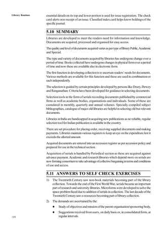 108
essentialdetails on its top and lower portion is used for issue registration. The check
card alerts non receipt of an issue. Classified index card helps know holdings of the
specific journal.
5.10 SUMMARY
Libraries are developed to meet the readers need for information and knowledge.
Documents are acquired, processed and organised for easyaccess.
ThequalityandlevelofdocumentsacquiredvariesaspertypeoflibraryPublic,Academic
and Special.
The type andvarietyofdocuments acquired bylibraries has undergone change over a
period oftime. Bookscollected have undergonechangesinphysicalformover a period
oftime andnow these are available also inelectronic form.
The first functionindeveloping collectionis to ascertainreaders’needsfor documents.
Various methods are available for this function and these are used in combination or
each independently.
The selectionis guided bycertainprinciples developed bypersonslike Drury, Dewey
and Ranganathan. Criteria have beendeveloped for guidanceinselecting documents.
Selection tools in the form ofserials recording documents published by commercial
firms as well as academic bodies, organisations and individuals. Some of these are
cumulated in monthly, quarterly and annual volumes. Specially compiled subject
bibliographies, catalogueofmajor old librariesare helpfulin selectingold but relevant
documents.
Libraries inIndia are handicapped inacquiring new publications asno reliable, regular
selectiontoolforIndianpublication is availablein the country.
There are set procedure for placing order, receiving supplied documents and making
payments. Libraries maintainvarious registers to keep aneye onthe expenditure lest it
exceeds the allotted amount.
Acquired documents are entered into anaccessionregister as peraccession policyand
prepared for use in the technicalsection.
Acquisition of serials is handled by Periodical section as these are acquired against
advance payment.Academic and research libraries which depend more onserials are
nowformingconsortiumtotakeadvantageofcollectivebargainingintermsandconditions
of use and access.
5.11 ANSWERS TO SELF CHECK EXERCISES
1) The Twentieth Century saw non-book materials becoming part of the library
collection. Towards the end ofthe First World War, serials became an important
part ofresearchand universitylibraries. Microforms were developed to solve the
space problemfaceddue to additionofserials incollection. The last decade ofthe
TwentiethCenturysaw e-resources becoming part oflibrarycollection.
2) The demands are ascertained bythe:
 Studyofobjectivesand missionofthe parent organisation/sponsoring body,
 Suggestions received fromusers, on dailybasis or, in consolidated form, at
regularintervals.
Library Routines
 