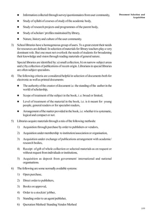 109
 Informationcollected throughsurvey/questionnairesfromuser community,
 Studyofsyllabiof courses ofstudyofthe academic body,
 Studyofresearchprojects and programmes ofthe parent body,
 Studyofscholars‘profiles maintained bylibrary,
 Nature, historyand culture oftheuser community.
3) Schoollibraries havea homogeneous group ofusers. To a great extent their needs
for resources aredefined. In selectionofmaterials for libraryteachers playa very
dominant role. But one must not overlook the needs ofstudents for broadening
their knowledge andvisionthroughreading materials ofgeneralnature.
Speciallibrariesare identified by: a) smallcollection, b) onnarrow subject areas
and c) bycollectionofpublicationsofrecent origin. Librariansinspeciallibraries
are oftensubject specialists.
4) The following criteria are considered helpfulin selection ofdocuments both for
electronic as wellas printed documents:
 Theauthorityofthe creator ofdocument i.e. thestandingofthe authorinthe
world ofscholarship,
 Scope oftreatment ofthe subject inthe book, i.e. broad or limited,
 Level of treatment of the material in the book, i.e. is it meant for young
people, generalreaders or for specialist readers,
 Arrangement ofthe matterprovidedinthe book, i.e. whetherit is systematic,
logicaland compact or not.
5) Libraries acquire materialsthrougha mixofthe following methods:
1) Acquisition throughpurchase byorder to publishers or vendors,
2) Acquisitionundermembership to institution/associationor organisation,
3) Acquisition under exchange of publications arrangement with academic/
research bodies,
4) Receipt of gift of whole collection or selected materials as on request or
without request fromindividualsorinstitutions,
5) Acquisition as deposit from government/ international and national
organisations.
6) The following aresome normallyavailable systems:
1) Open purchase,
2) Direct orderto publishers,
3) Books on approval,
4) Order to a stockist/ jobber,
5) Standing order to anagent/publisher,
6) Quotation Method/ StandingVendor Method
Document Selection and
Acquisition
 